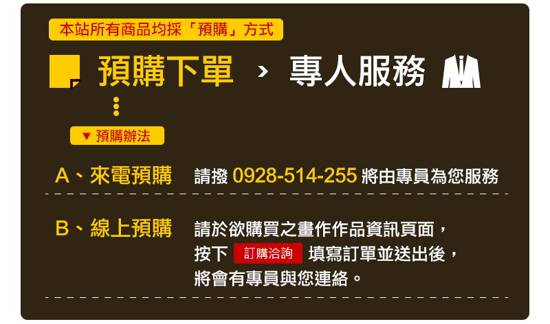 本站所有商品均採"預購"方式：先下訂選購商品→電話確認商品規格數量→買家付款→出貨 - - - - - - - - - - - - - - - - - - - - - - - - - - - - - - - - - - - - - - - - - - - - - - - - - - - - - - - - - - - - - - - - - - - - - - - 電話訂購： 請撥打0928-514255訂購，由專員為您服務。 - - - - - - - - - - - - - - - - - - - - - - - - - - - - - - - - - - - - - - - - - - - - - - - - - - - - - - - - - - - - - - - - - - - - - - - 線上預購： 在想購買的畫作下方按下訂購按鈕，填寫完訂購單送出。 - - - - - - - - - - - - - - - - - - - - - - - - - - - - - - - - - - - - - - - - - - - - - - - - - - - - - - - - - - - - - - - - - - - - - - - 到貨時間 - - - - - - - - - - - - - - - - - - - - - - - - - - - - - - - - - - - - - - - - - - - - - - - - - - - - - - - - - - - - - - - - - - - - - - - 畫作依情況會有不同的到貨時間，通常為入帳日起算一週的時間。 - - - - - - - - - - - - - - - - - - - - - - - - - - - - - - - - - - - - - - - - - - - - - - - - - - - - - - - - - - - - - - - - - - - - - - -